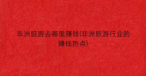 非洲旅游去哪里赚钱(非洲旅游行业的赚钱热点)