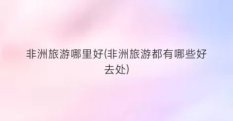 非洲旅游哪里好(非洲旅游都有哪些好去处)