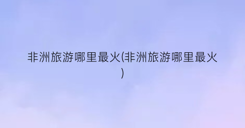 非洲旅游哪里最火(非洲旅游哪里最火)