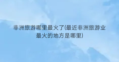 非洲旅游哪里最火了(最近非洲旅游业最火的地方是哪里)