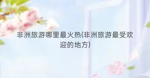 非洲旅游哪里最火热(非洲旅游最受欢迎的地方)