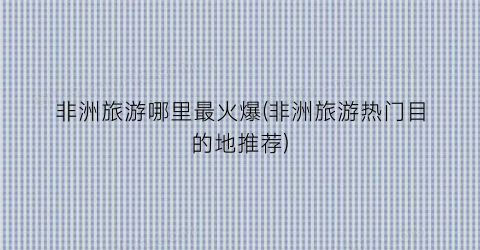 非洲旅游哪里最火爆(非洲旅游热门目的地推荐)