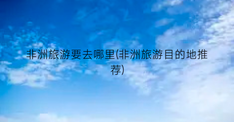 非洲旅游要去哪里(非洲旅游目的地推荐)