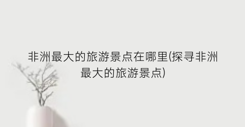 非洲最大的旅游景点在哪里(探寻非洲最大的旅游景点)