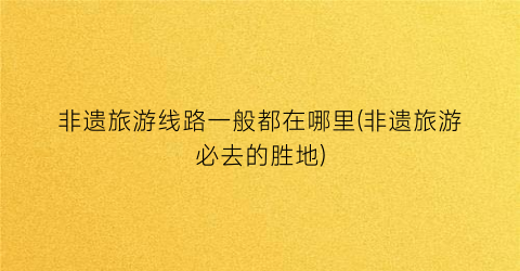非遗旅游线路一般都在哪里(非遗旅游必去的胜地)