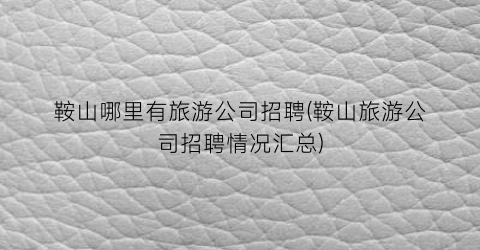 鞍山哪里有旅游公司招聘(鞍山旅游公司招聘情况汇总)