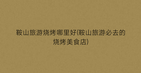 鞍山旅游烧烤哪里好(鞍山旅游必去的烧烤美食店)