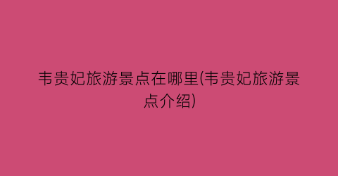 韦贵妃旅游景点在哪里(韦贵妃旅游景点介绍)