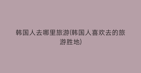 韩国人去哪里旅游(韩国人喜欢去的旅游胜地)