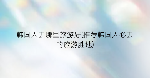 韩国人去哪里旅游好(推荐韩国人必去的旅游胜地)