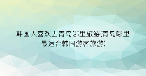 韩国人喜欢去青岛哪里旅游(青岛哪里最适合韩国游客旅游)
