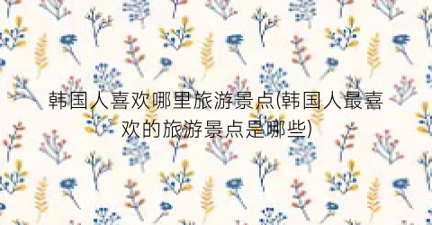 韩国人喜欢哪里旅游景点(韩国人最喜欢的旅游景点是哪些)