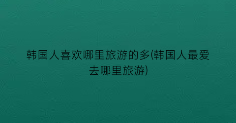 韩国人喜欢哪里旅游的多(韩国人最爱去哪里旅游)