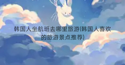 韩国人坐航班去哪里旅游(韩国人喜欢的旅游景点推荐)