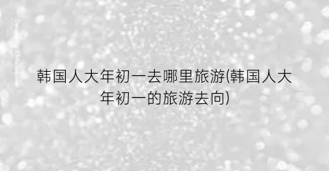 韩国人大年初一去哪里旅游(韩国人大年初一的旅游去向)