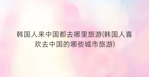 韩国人来中国都去哪里旅游(韩国人喜欢去中国的哪些城市旅游)