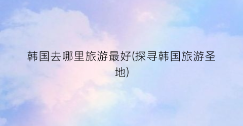 韩国去哪里旅游最好(探寻韩国旅游圣地)