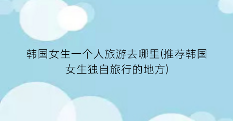 韩国女生一个人旅游去哪里(推荐韩国女生独自旅行的地方)