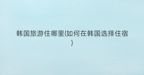 韩国旅游住哪里(如何在韩国选择住宿)