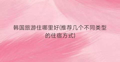 韩国旅游住哪里好(推荐几个不同类型的住宿方式)