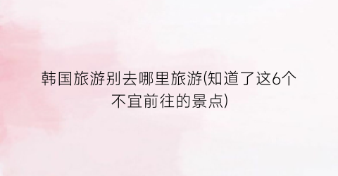 韩国旅游别去哪里旅游(知道了这6个不宜前往的景点)