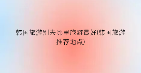 韩国旅游别去哪里旅游最好(韩国旅游推荐地点)