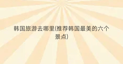 韩国旅游去哪里(推荐韩国最美的六个景点)