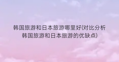 韩国旅游和日本旅游哪里好(对比分析韩国旅游和日本旅游的优缺点)