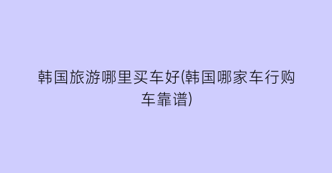 韩国旅游哪里买车好(韩国哪家车行购车靠谱)