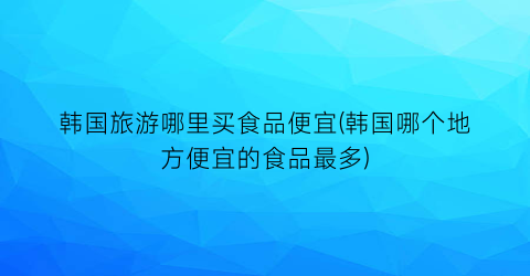 韩国旅游哪里买食品便宜(韩国哪个地方便宜的食品最多)