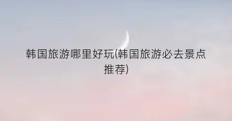 韩国旅游哪里好玩(韩国旅游必去景点推荐)