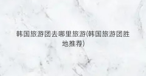韩国旅游团去哪里旅游(韩国旅游团胜地推荐)