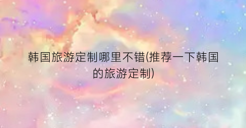 韩国旅游定制哪里不错(推荐一下韩国的旅游定制)