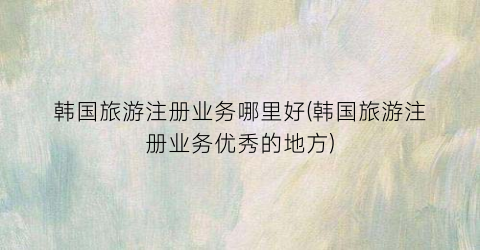 韩国旅游注册业务哪里好(韩国旅游注册业务优秀的地方)