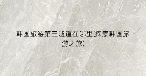 韩国旅游第三隧道在哪里(探索韩国旅游之旅)