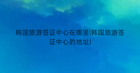 韩国旅游签证中心在哪里(韩国旅游签证中心的地址)