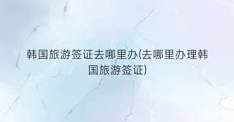 韩国旅游签证去哪里办(去哪里办理韩国旅游签证)