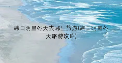 韩国明星冬天去哪里旅游(韩国明星冬天旅游攻略)