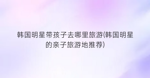 韩国明星带孩子去哪里旅游(韩国明星的亲子旅游地推荐)