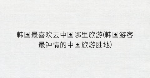 韩国最喜欢去中国哪里旅游(韩国游客最钟情的中国旅游胜地)