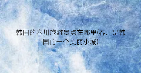 韩国的春川旅游景点在哪里(春川是韩国的一个美丽小城)