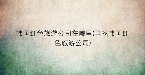 韩国红色旅游公司在哪里(寻找韩国红色旅游公司)