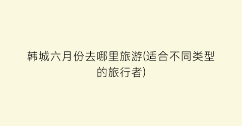 韩城六月份去哪里旅游(适合不同类型的旅行者)