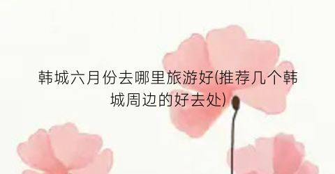 韩城六月份去哪里旅游好(推荐几个韩城周边的好去处)