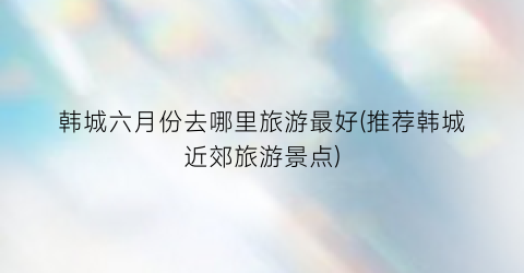 韩城六月份去哪里旅游最好(推荐韩城近郊旅游景点)