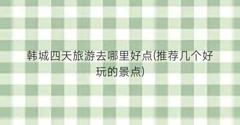 韩城四天旅游去哪里好点(推荐几个好玩的景点)