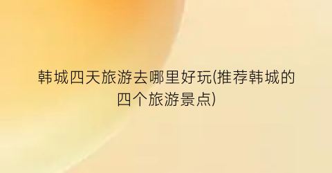 韩城四天旅游去哪里好玩(推荐韩城的四个旅游景点)