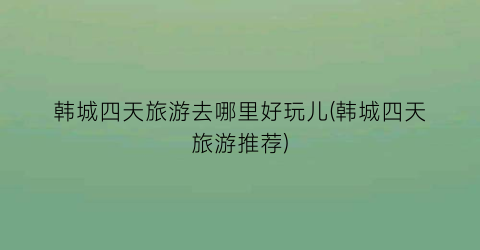 韩城四天旅游去哪里好玩儿(韩城四天旅游推荐)