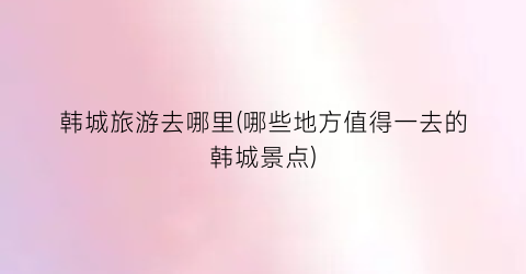 韩城旅游去哪里(哪些地方值得一去的韩城景点)