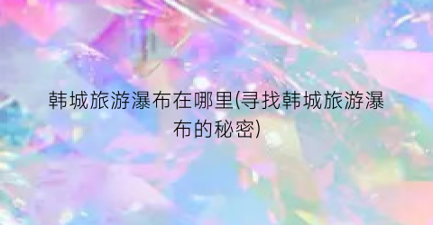 韩城旅游瀑布在哪里(寻找韩城旅游瀑布的秘密)